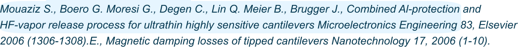 Advanced Mouaziz S., Boero G. Moresi G., Degen C., Lin Q. Meier B., Brugger J., Combined Al-protection and  HF-vapor release process for ultrathin highly sensitive cantilevers Microelectronics Engineering 83, Elsevier  2006 (1306-1308).E., Magnetic damping losses of tipped cantilevers Nanotechnology 17, 2006 (1-10).